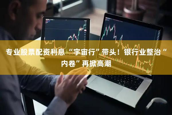 专业股票配资利息 “宇宙行”带头！银行业整治“内卷”再掀高潮