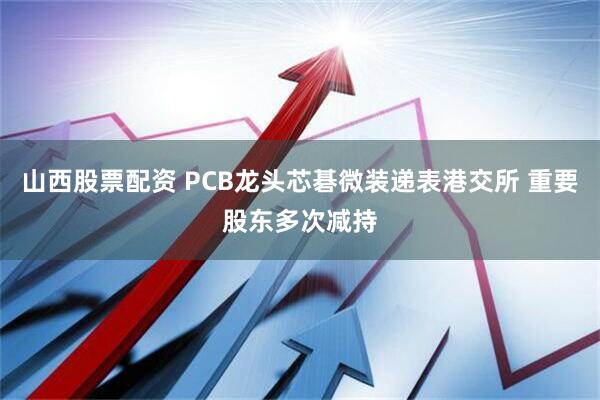 山西股票配资 PCB龙头芯碁微装递表港交所 重要股东多次减持