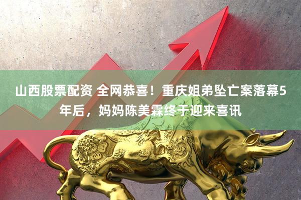 山西股票配资 全网恭喜！重庆姐弟坠亡案落幕5年后，妈妈陈美霖终于迎来喜讯