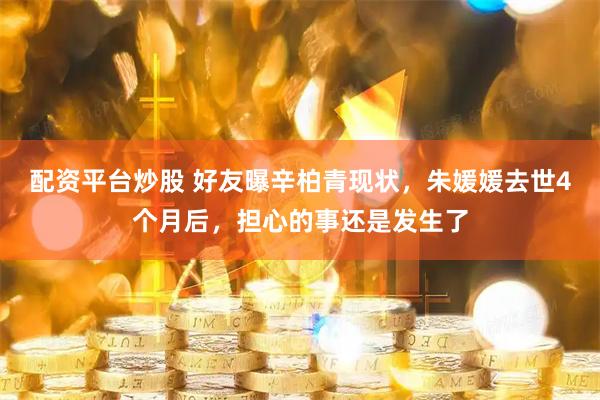 配资平台炒股 好友曝辛柏青现状，朱媛媛去世4个月后，担心的事还是发生了