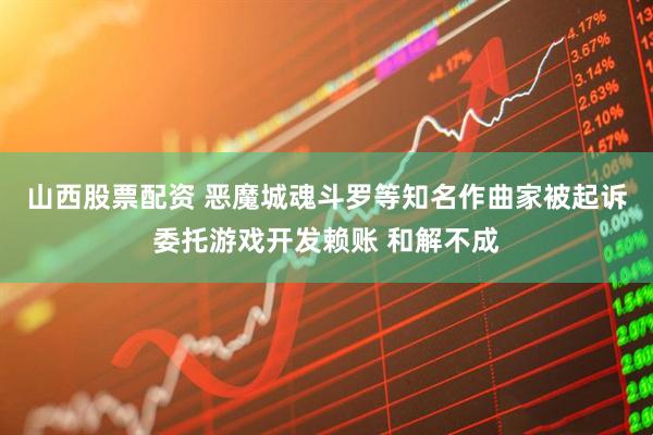 山西股票配资 恶魔城魂斗罗等知名作曲家被起诉委托游戏开发赖账 和解不成