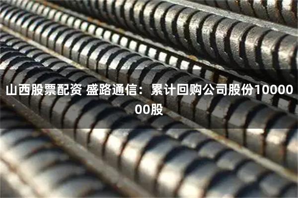 山西股票配资 盛路通信：累计回购公司股份1000000股