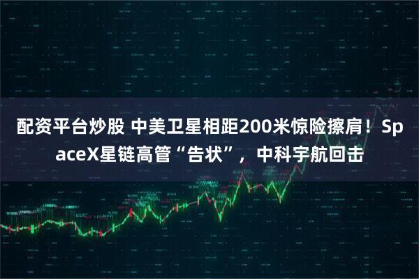配资平台炒股 中美卫星相距200米惊险擦肩！SpaceX星链高管“告状”，中科宇航回击