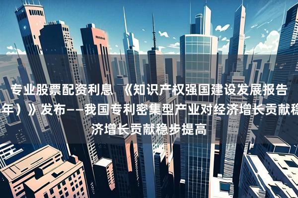 专业股票配资利息 《知识产权强国建设发展报告(2025年)》发布——我国专利密集型产业对经济增长贡献稳步提高
