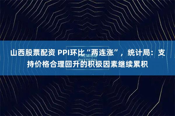 山西股票配资 PPI环比“两连涨”,统计局:支持价格合理回升的积极因素继续累积