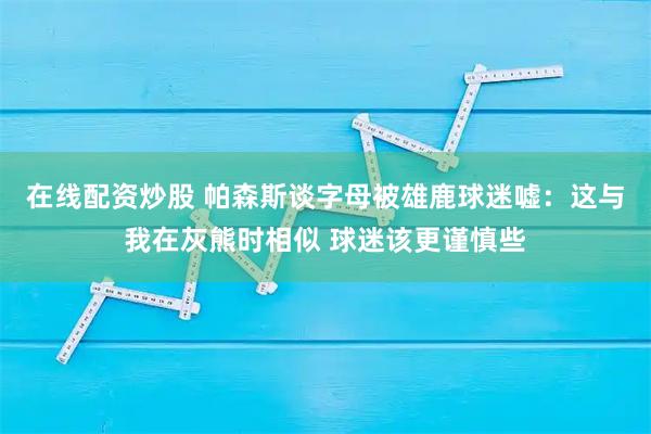 在线配资炒股 帕森斯谈字母被雄鹿球迷嘘：这与我在灰熊时相似 球迷该更谨慎些