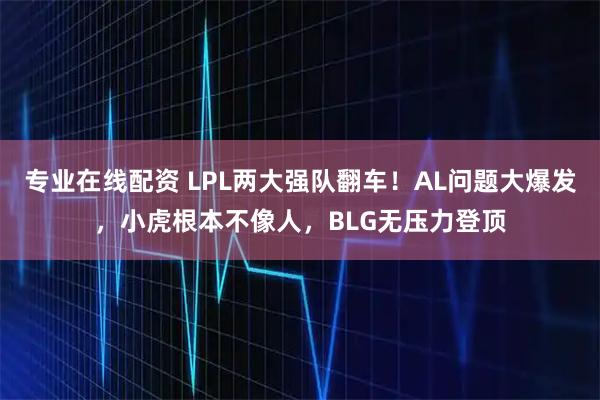 专业在线配资 LPL两大强队翻车！AL问题大爆发，小虎根本不像人，BLG无压力登顶