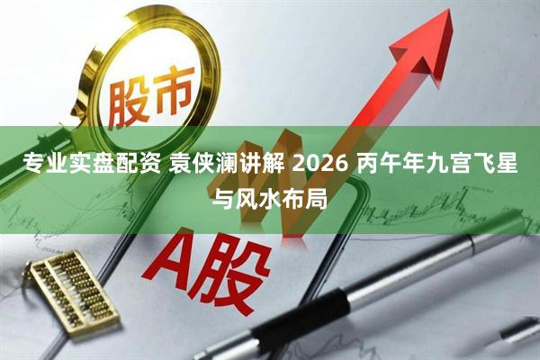 专业实盘配资 袁侠澜讲解 2026 丙午年九宫飞星与风水布局