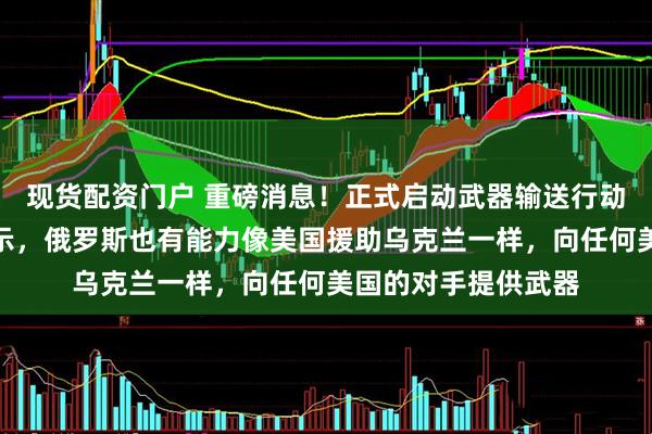 现货配资门户 重磅消息！正式启动武器输送行动，俄罗斯副主席表示，俄罗斯也有能力像美国援助乌克兰一样，向任何美国的对手提供武器