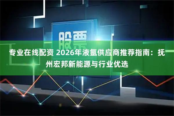 专业在线配资 2026年液氩供应商推荐指南：抚州宏邦新能源与行业优选