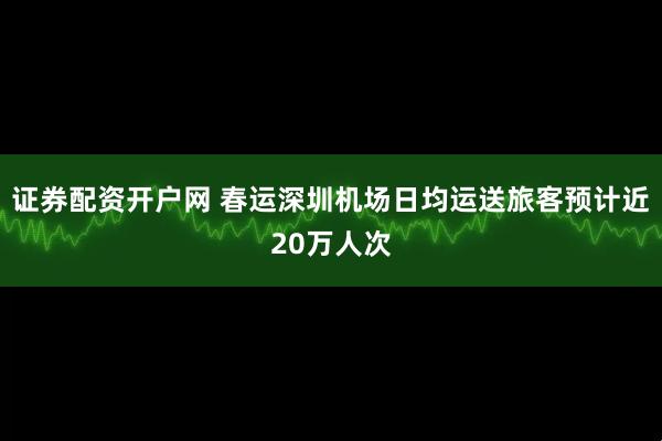 证券配资开户网 春运深圳机场日均运送旅客预计近20万人次