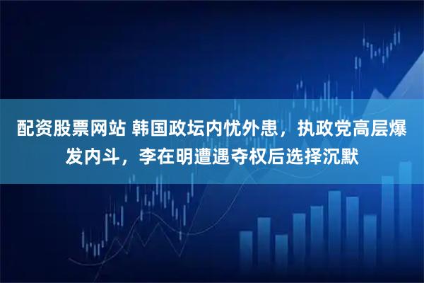 配资股票网站 韩国政坛内忧外患，执政党高层爆发内斗，李在明遭遇夺权后选择沉默