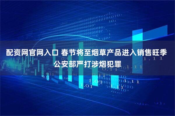 配资网官网入口 春节将至烟草产品进入销售旺季 公安部严打涉烟犯罪