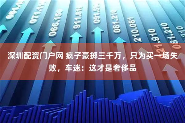 深圳配资门户网 疯子豪掷三千万，只为买一场失败，车迷：这才是奢侈品