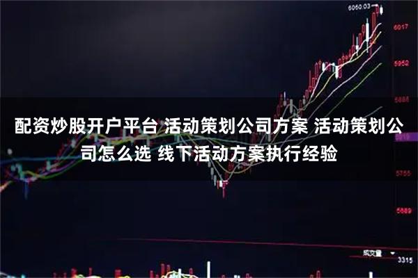配资炒股开户平台 活动策划公司方案 活动策划公司怎么选 线下活动方案执行经验