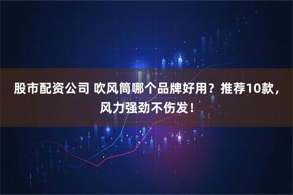 股市配资公司 吹风筒哪个品牌好用？推荐10款，风力强劲不伤发！