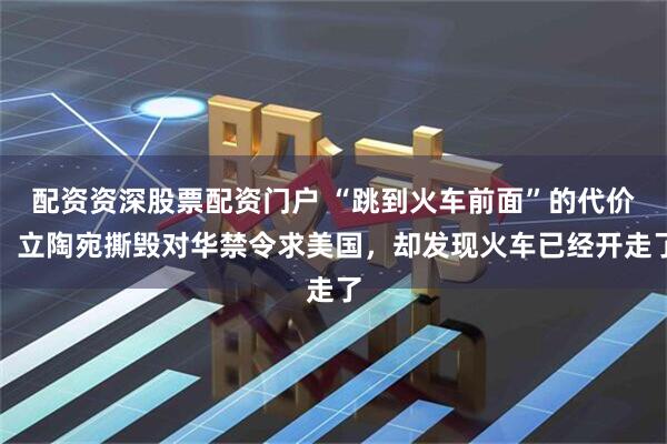 配资资深股票配资门户 “跳到火车前面”的代价：立陶宛撕毁对华禁令求美国，却发现火车已经开走了