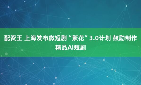 配资王 上海发布微短剧“繁花”3.0计划 鼓励制作精品AI短剧