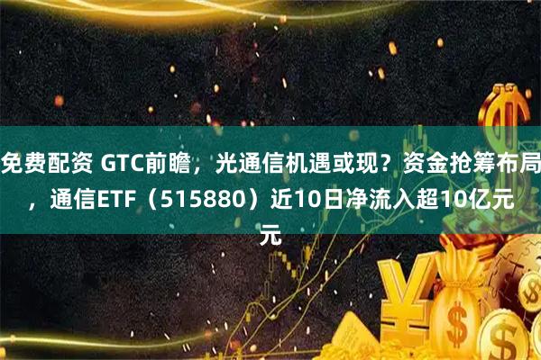 免费配资 GTC前瞻，光通信机遇或现？资金抢筹布局，通信ETF（515880）近10日净流入超10亿元