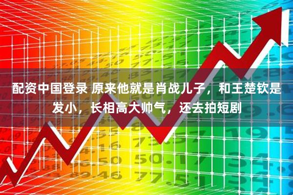 配资中国登录 原来他就是肖战儿子,和王楚钦是发小,长相高大帅气,还去拍短剧