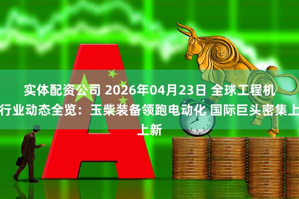 实体配资公司 2026年04月23日 全球工程机械行业动态全览：玉柴装备领跑电动化 国际巨头密集上新