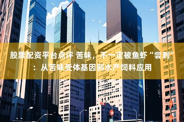 股票配资平台点评 苦味，不一定被鱼虾“尝到”：从苦味受体基因到水产饲料应用