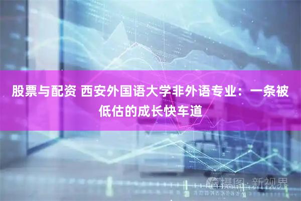 股票与配资 西安外国语大学非外语专业：一条被低估的成长快车道