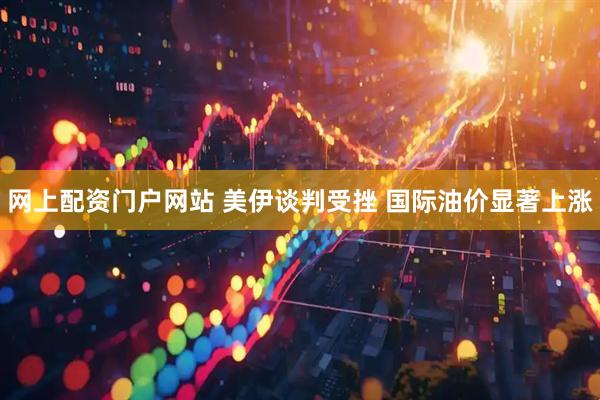 网上配资门户网站 美伊谈判受挫 国际油价显著上涨