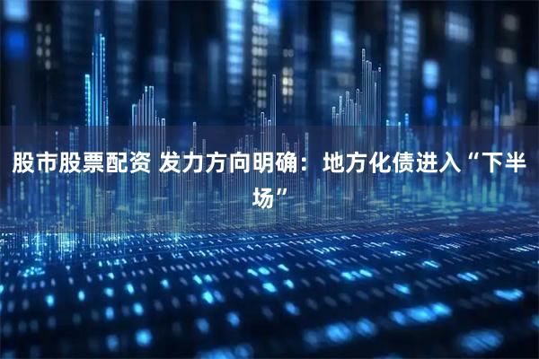股市股票配资 发力方向明确：地方化债进入“下半场”