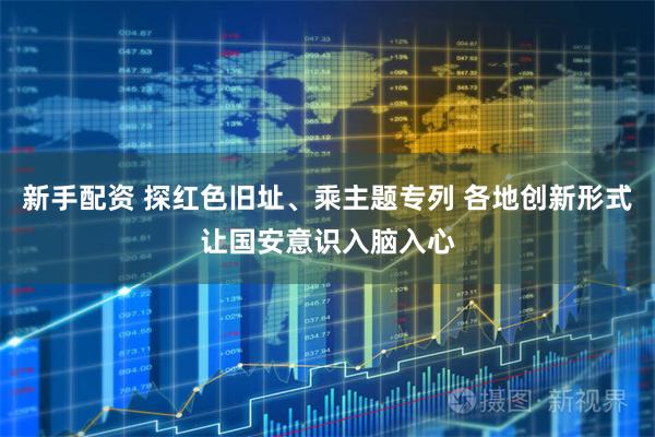 新手配资 探红色旧址、乘主题专列 各地创新形式让国安意识入脑入心