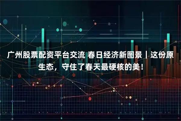 广州股票配资平台交流 春日经济新图景｜这份原生态，守住了春天最硬核的美！