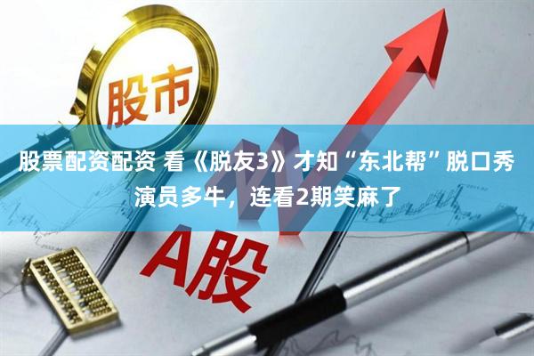 股票配资配资 看《脱友3》才知“东北帮”脱口秀演员多牛，连看2期笑麻了