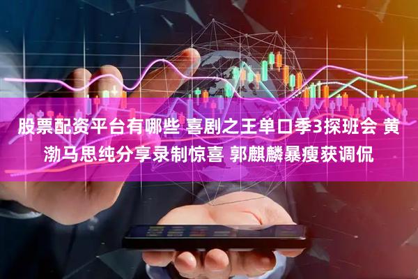 股票配资平台有哪些 喜剧之王单口季3探班会 黄渤马思纯分享录制惊喜 郭麒麟暴瘦获调侃