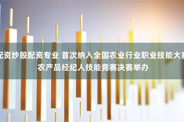 配资炒股配资专业 首次纳入全国农业行业职业技能大赛 农产品经纪人技能竞赛决赛举办
