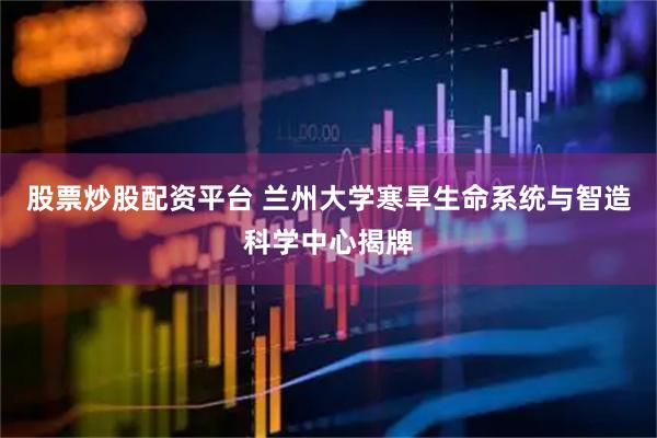 股票炒股配资平台 兰州大学寒旱生命系统与智造科学中心揭牌