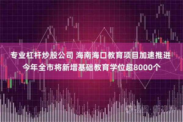 专业杠杆炒股公司 海南海口教育项目加速推进 今年全市将新增基础教育学位超8000个