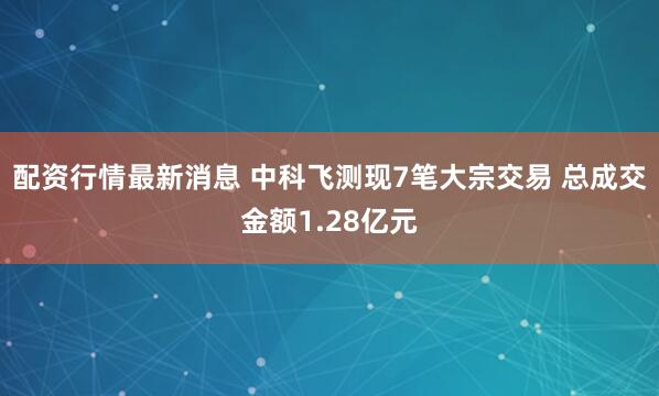 配资行情最新消息 中科飞测现7笔大宗交易 总成交金额1.28亿元