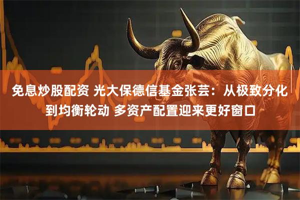 免息炒股配资 光大保德信基金张芸：从极致分化到均衡轮动 多资产配置迎来更好窗口
