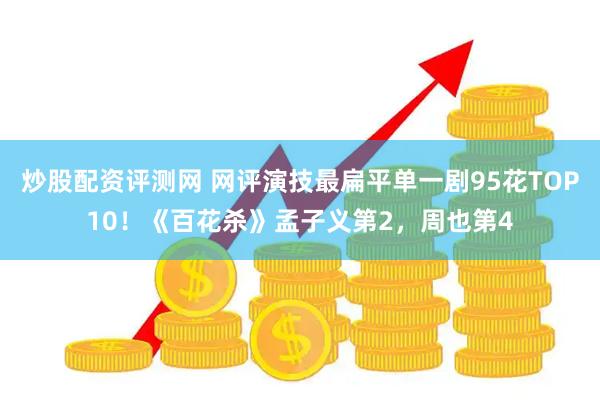 炒股配资评测网 网评演技最扁平单一剧95花TOP10！《百花杀》孟子义第2，周也第4