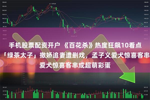 手机股票配资开户 《百花杀》热度狂飙10看点！何与化身「绿茶太子」撒娇追妻遭删戏，孟子义爱犬惊喜客串成超萌彩蛋