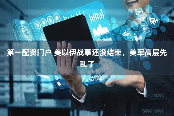 第一配资门户 美以伊战事还没结束，美军高层先乱了